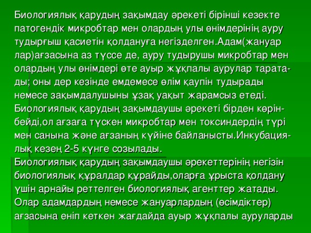 Биологиялық қарудың зақымдау әрекеті бірінші кезекте патогендік микробтар мен олардың улы өнімдерінің ауру тудырғыш қасиетін қолдануға негізделген.Адам(жануар лар)ағзасына аз түссе де, ауру тудырушы микробтар мен олардың улы өнімдері өте ауыр жұқпалы аурулар тарата- ды; оны дер кезінде емдемесе өлім қаупін тудырады немесе зақымдалушыны ұзақ уақыт жарамсыз етеді. Биологиялық қарудың зақымдаушы әрекеті бірден көрін- бейді,ол ағзаға түскен микробтар мен токсиндердің түрі мен санына және ағзаның күйіне байланысты.Инкубация- лық кезең 2-5 күнге созылады. Биологиялық қарудың зақымдаушы әрекеттерінің негізін биологиялық құралдар құрайды,оларға ұрыста қолдану үшін арнайы реттелген биологиялық агенттер жатады. Олар адамдардың немесе жануарлардың (өсімдіктер) ағзасына еніп кеткен жағдайда ауыр жұқпалы ауруларды