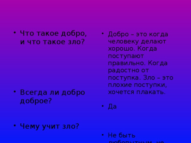 Что такое добро, и что такое зло? Что такое добро, и что такое зло? Всегда ли добро доброе? Всегда ли добро доброе? Чему учит зло? Чему учит зло? Добро – это когда человеку делают хорошо. Когда поступают правильно. Когда радостно от поступка. Зло – это плохие поступки, хочется плакать. Добро – это когда человеку делают хорошо. Когда поступают правильно. Когда радостно от поступка. Зло – это плохие поступки, хочется плакать. Да Да Не быть любопытным, не доверять Не быть любопытным, не доверять