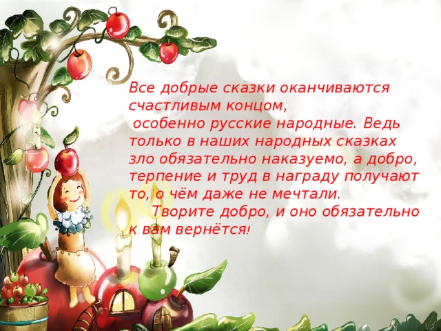 Все добрые сказки оканчиваются счастливым концом,  особенно русские народные. Ведь только в наших народных сказках зло обязательно наказуемо, а добро, терпение и труд в награду получают то, о чём даже не мечтали.  Творите добро, и оно обязательно к вам вернётся !