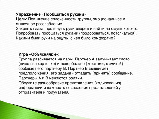 Упражнение «Пообщаться руками» Цель Игра «Объяснялки»: Группа разбивается на пары. Партнер А задумывает слово (пишет на карточке) и невербально (жестами, мимикой) сообщает его партнеру В. Партнер В выдвигает предположения, его задача - отгадать (принять) сообщение. Партнеры А и В меняются ролями. Обсудите разнообразие представления (кодирования) информации и важность совпадения представлений у отправителя и получателя.