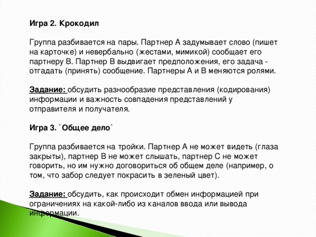 Игра 2. Крокодил    Группа разбивается на пары. Партнер А задумывает слово (пишет на карточке) и невербально (жестами, мимикой) сообщает его партнеру В. Партнер В выдвигает предположения, его задача - отгадать (принять) сообщение. Партнеры А и В меняются ролями.    Задание:  обсудить разнообразие представления (кодирования) информации и важность совпадения представлений у отправителя и получателя.    Игра 3. `Общее дело`    Группа разбивается на тройки. Партнер А не может видеть (глаза закрыты), партнер В не может слышать, партнер С не может говорить, но им нужно договориться об общем деле (например, о том, что забор следует покрасить в зеленый цвет).    Задание:  обсудить, как происходит обмен информацией при ограничениях на какой-либо из каналов ввода или вывода информации. 