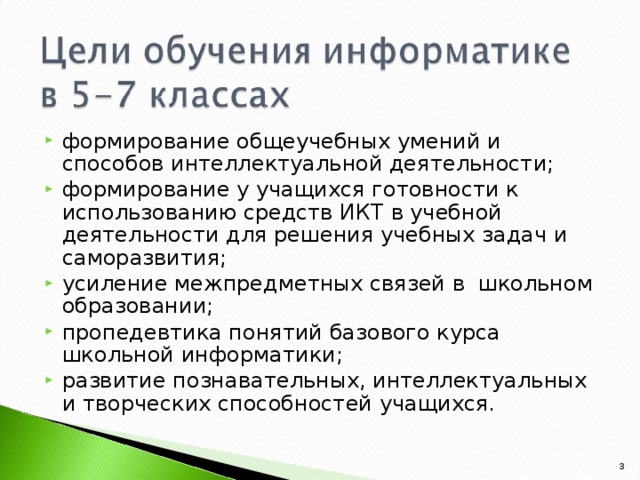 формирование общеучебных умений и способов интеллектуальной деятельности; формирование у учащихся готовности к использованию средств ИКТ в учебной деятельности для решения учебных задач и саморазвития; усиление межпредметных связей в школьном образовании; пропедевтика понятий базового курса школьной информатики; развитие познавательных, интеллектуальных и творческих способностей учащихся.