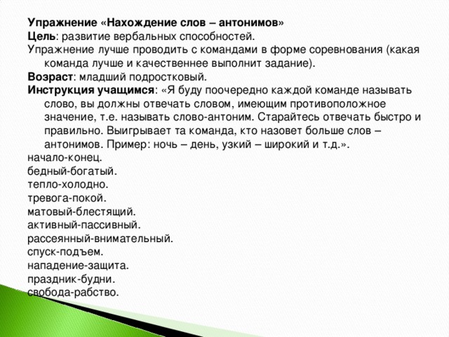 Упражнение «Нахождение слов – антонимов» Цель : развитие вербальных способностей. Упражнение лучше проводить с командами в форме соревнования (какая команда лучше и качественнее выполнит задание). Возраст : младший подростковый. Инструкция учащимся : «Я буду поочередно каждой команде называть слово, вы должны отвечать словом, имеющим противоположное значение, т.е. называть слово-антоним. Старайтесь отвечать быстро и правильно. Выигрывает та команда, кто назовет больше слов – антонимов. Пример: ночь – день, узкий – широкий и т.д.». начало-конец. бедный-богатый. тепло-холодно. тревога-покой. матовый-блестящий. активный-пассивный. рассеянный-внимательный. спуск-подъем. нападение-защита. праздник-будни. свобода-рабство.