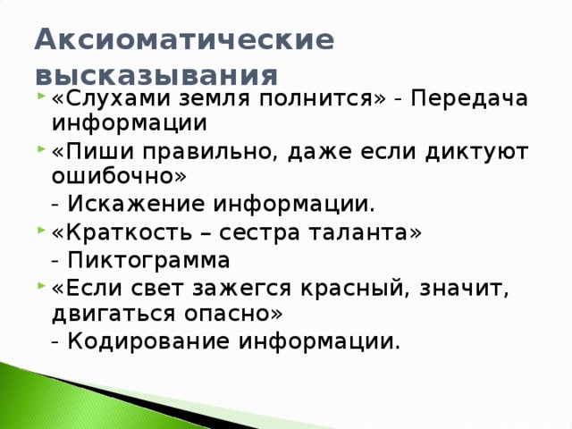 Аксиоматические высказывания «Слухами земля полнится» - Передача информации «Пиши правильно, даже если диктуют ошибочно»  - Искажение информации. «Краткость – сестра таланта»  - Пиктограмма «Если свет зажегся красный, значит, двигаться опасно»  - Кодирование информации.