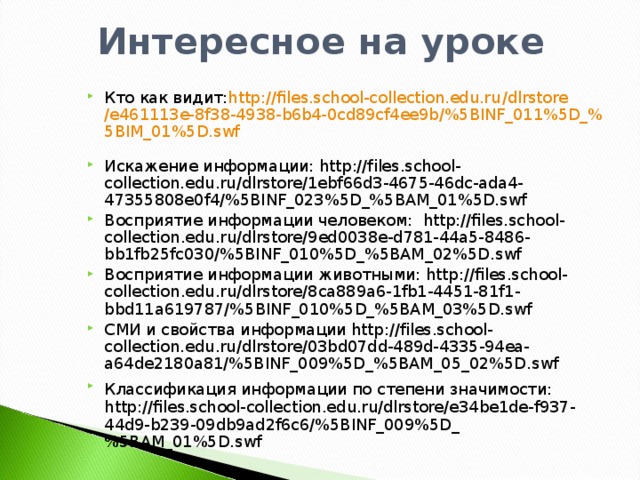 Кто как видит: http :// files.school-collection.edu.ru / dlrstore /e461113e-8f38-4938-b6b4-0cd89cf4ee9b/%5BINF_011%5D_%5BIM_01%5D.swf   Искажение информации: http://files.school-collection.edu.ru/dlrstore/1ebf66d3-4675-46dc-ada4-47355808e0f4/%5BINF_023%5D_%5BAM_01%5D.swf Восприятие информации человеком: http :// files . school - collection . edu . ru / dlrstore /9 ed 0038 e - d 781-44 a 5-8486- bb 1 fb 25 fc 030/%5 BINF _010%5 D _%5 BAM _02%5 D . swf Восприятие информации животными: http :// files . school - collection . edu . ru / dlrstore /8 ca 889 a 6-1 fb 1-4451-81 f 1- bbd 11 a 619787/%5 BINF _010%5 D _%5 BAM _03%5 D . swf  СМИ и свойства информации http://files.school-collection.edu.ru/dlrstore/03bd07dd-489d-4335-94ea-a64de2180a81/%5BINF_009%5D_%5BAM_05_02%5D.swf Классификация информации по степени значимости:  http://files.school-collection.edu.ru/dlrstore/e34be1de-f937-44d9-b239-09db9ad2f6c6/%5BINF_009%5D_%5BAM_01%5D.swf
