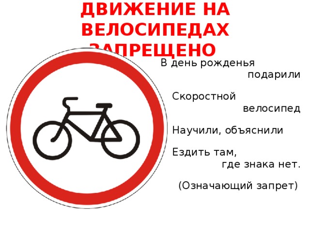 ДВИЖЕНИЕ НА ВЕЛОСИПЕДАХ ЗАПРЕЩЕНО  В день рожденья  подарили  Скоростной  велосипед  Научили, объяснили  Ездить там, где знака нет.   (Означающий запрет)