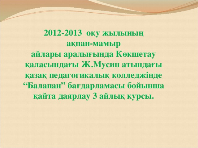 2012-2013 оқу жылының  ақпан-мамыр  айлары аралығында Көкшетау қаласындағы Ж.Мусин атындағы қазақ педагогикалық колледжінде “Балапан” бағдарламасы бойынша қайта даярлау 3 айлық курсы.