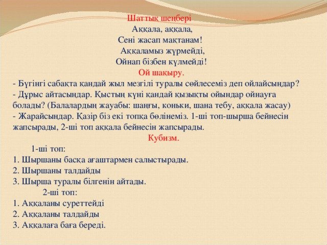 Шаттық шеңбері   Аққала, аққала,   Сені жасап мақтанам!   Аққаламыз жүрмейді,   Ойнап бізбен күлмейді!   Ой шақыру.  - Бүгінгі сабақта қандай жыл мезгілі туралы сөйлесеміз деп ойлайсыңдар?  - Дұрыс айтасыңдар. Қыстың күні қандай қызықты ойындар ойнауға болады? (Балалардың жауабы: шаңғы, коньки, шана тебу, аққала жасау)  - Жарайсыңдар. Қазір біз екі топқа бөлінеміз. 1-ші топ-шырша бейнесін жапсырады, 2-ші топ аққала бейнесін жапсырады.   Кубизм.   1-ші топ:  1. Шыршаны басқа ағаштармен салыстырады.  2. Шыршаны талдайды  3. Шырша туралы білгенін айтады.  2-ші топ:  1. Аққаланы суреттейді  2. Аққаланы талдайды  3. Аққалаға баға береді.