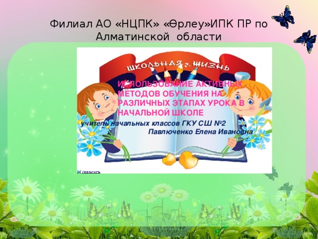 Филиал АО «НЦПК» «Өрлеу»ИПК ПР по Алматинской области ИСПОЛЬЗОВАНИЕ АКТИВНЫХ МЕТОДОВ ОБУЧЕНИЯ НА РАЗЛИЧНЫХ ЭТАПАХ УРОКА В НАЧАЛЬНОЙ ШКОЛЕ учитель начальных классов ГКУ СШ №2 Павлюченко Елена Ивановна