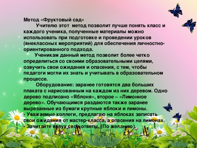 Метод «Фруктовый сад»  Учителю этот метод позволит лучше понять класс и каждого ученика, полученные материалы можно использовать при подготовке и проведении уроков (внеклассных мероприятий) для обеспечения личностно-ориентированного подхода.  Ученикам данный метод позволит более четко определиться со своими образовательными целями, озвучить свои ожидания и опасения, с тем, чтобы педагоги могли их знать и учитывать в образовательном процессе.  Оборудование: заранее готовятся два больших плаката с нарисованным на каждом из них деревом. Одно дерево подписано «Яблоня», второе – «Лимонное дерево». Обучающимся раздаются также заранее вырезанные из бумаги крупные яблоки и лимоны. - Уважаемые коллеги, предлагаю на яблоках записать свои ожидания от мастер-класса, а опасения на лимонах. - Зачитайте вслух свои ответы. (По желанию).