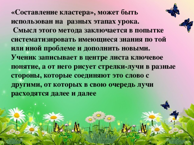 «Составление кластера», может быть использован на разных этапах урока.  Смысл этого метода заключается в попытке систематизировать имеющиеся знания по той или иной проблеме и дополнить новыми. Ученик записывает в центре листа ключевое понятие, а от него рисует стрелки-лучи в разные стороны, которые соединяют это слово с другими, от которых в свою очередь лучи расходятся далее и далее