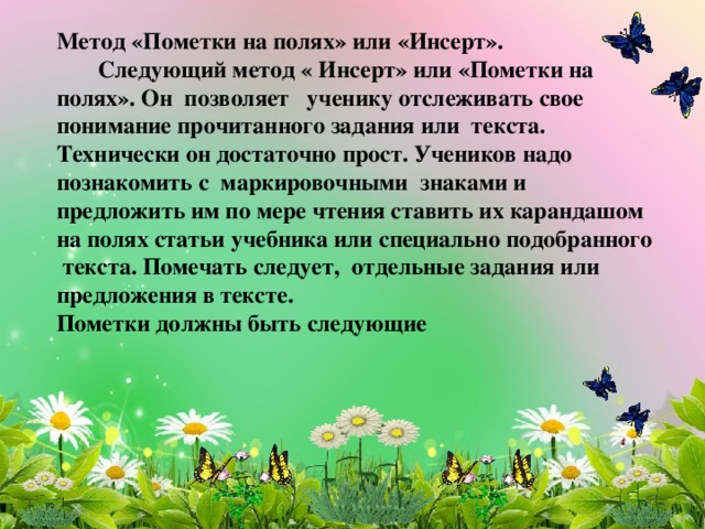 Метод «Пометки на полях» или «Инсерт».  Следующий метод « Инсерт» или «Пометки на полях». Он позволяет   ученику отслеживать свое понимание прочитанного задания или текста. Технически он достаточно прост. Учеников надо познакомить с маркировочными знаками и предложить им по мере чтения ставить их карандашом на полях статьи учебника или специально подобранного текста. Помечать следует,  отдельные задания или предложения в тексте. Пометки должны быть следующие