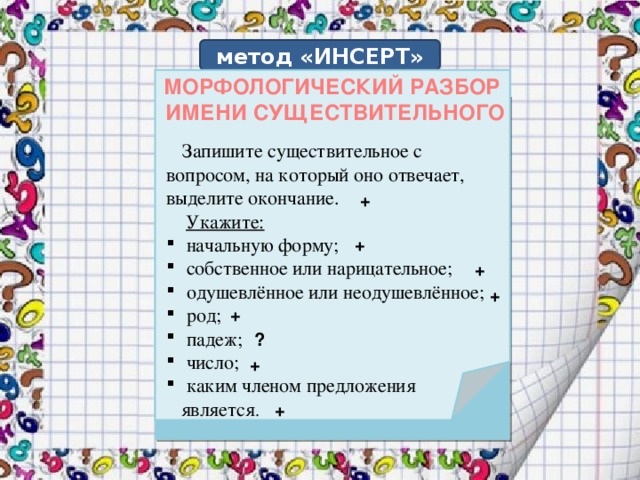 метод «ИНСЕРТ» МОРФОЛОГИЧЕСКИЙ РАЗБОР ИМЕНИ СУЩЕСТВИТЕЛЬНОГО   Запишите существительное с вопросом, на который оно отвечает, выделите окончание.  Укажите:  начальную форму;  собственное или нарицательное;  одушевлённое или неодушевлённое;  род;  падеж;  число;  каким членом предложения  является . + + + + + ? + +