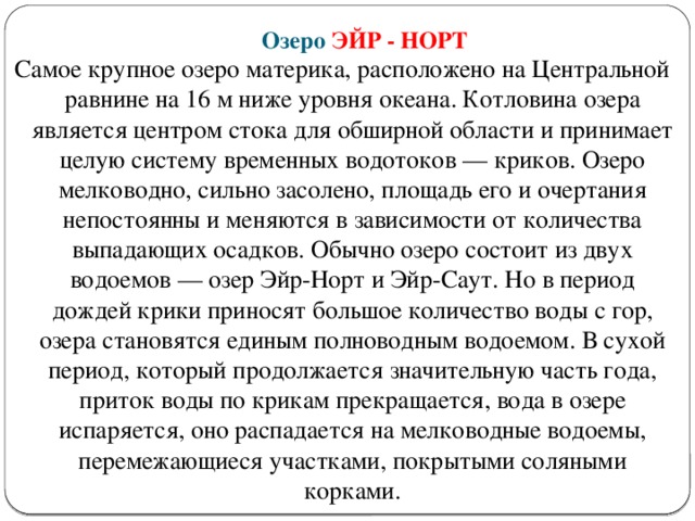 Озеро ЭЙР - НОРТ Самое крупное озеро материка, расположено на Центральной равнине на 16 м ниже уровня океана. Котловина озера является центром стока для обширной области и принимает целую систему временных водотоков — криков. Озеро мелководно, сильно засолено, площадь его и очертания непостоянны и меняются в зависимости от количества выпадающих осадков. Обычно озеро состоит из двух водоемов — озер Эйр-Норт и Эйр-Саут. Но в период дождей крики приносят большое количество воды с гор, озера становятся единым полноводным водоемом. В сухой период, который продолжается значительную часть года, приток воды по крикам прекращается, вода в озере испаряется, оно распадается на мелководные водоемы, перемежающиеся участками, покрытыми соляными корками.