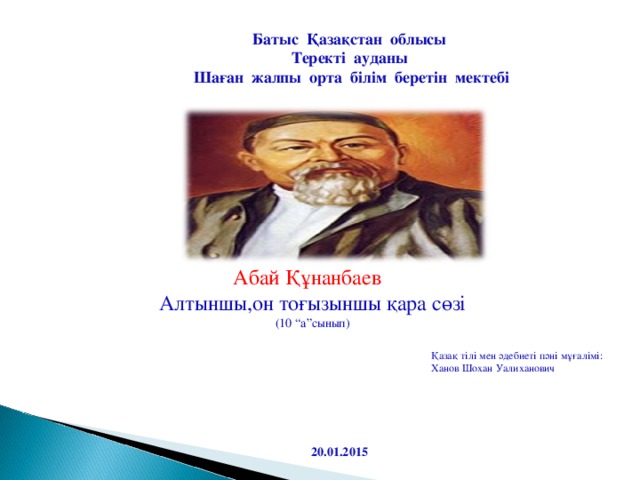 Батыс Қазақстан облысы Теректі ауданы Шаған жалпы орта білім беретін мектебі Абай Құнанбаев Алтыншы,он тоғызыншы қара сөзі (10 “а”сынып) Қазақ тілі мен әдебиеті пәні мұғалімі: Ханов Шохан Уалиханович 20.01.2015