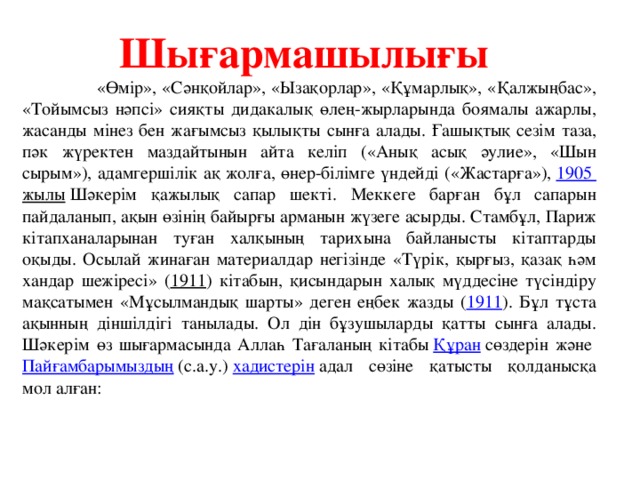 Шығармашылығы  «Өмір», «Сәнқойлар», «Ызақорлар», «Құмарлық», «Қалжыңбас», «Тойымсыз нәпсі» сияқты дидакалық өлең-жырларында боямалы ажарлы, жасанды мінез бен жағымсыз қылықты сынға алады. Ғашықтық сезім таза, пәк жүректен маздайтынын айта келіп («Анық асық әулие», «Шын сырым»), адамгершілік ақ жолға, өнер-білімге үндейді («Жастарға»),  1905 жылы  Шәкерім қажылық сапар шекті. Меккеге барған бұл сапарын пайдаланып, ақын өзінің байырғы арманын жүзеге асырды. Стамбұл, Париж кітапханаларынан туған халқының тарихына байланысты кітаптарды оқыды. Осылай жинаған материалдар негізінде «Түрік, қырғыз, қазақ һәм хандар шежіресі» ( 1911 ) кітабын, қисындарын халық мүддесіне түсіндіру мақсатымен «Мұсылмандық шарты» деген еңбек жазды ( 1911 ). Бұл тұста ақынның діншілдігі танылады. Ол дін бұзушыларды қатты сынға алады. Шәкерім өз шығармасында Аллаһ Тағаланың кітабы  Құран  сөздерін және  Пайғамбарымыздың  (с.а.у.)  хадистерін  адал сөзіне қатысты қолданысқа мол алған: