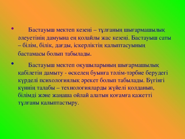 Бастауыш мектеп кезеңі – тұлғаның шығармашылық әлеуетінің дамуына ең қолайлы жас кезеңі. Бастауыш саты – білім, білік, дағды, іскерліктің қалыптасуының бастамасы болып табылады .  Бастауыш мектеп оқушыларының шығармашылық қабілетін дамыту - өскелең буынға тәлім-тәрбие берудегі күрделі психологиялық әрекет болып табылады. Бүгінгі күннің талабы – технологияларды жүйелі қолданып, білімді және жаңаша ойлай алатын қоғамға қажетті тұлғаны қалыптастыру.