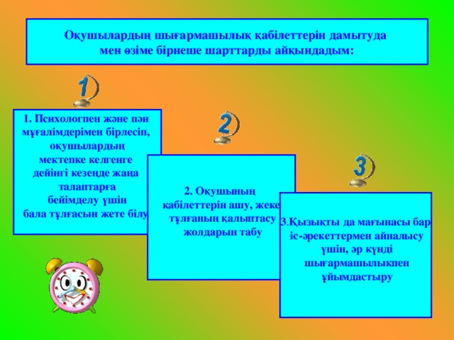 Оқушылардың шығармашылық қабілеттерін дамытуда мен өзіме бірнеше шарттарды айқындадым: 1. Психологпен және пән мұғалімдерімен бірлесіп, оқушылардың мектепке келгенге дейінгі кезеңде жаңа талаптарға  бейімделу үшін бала тұлғасын жете білу.  2. Оқушының қабілеттерін ашу, жеке  тұлғаның қалыптасу  жолдарын табу  3 . Қызықты да мағынасы бар  іс-әрекеттермен айналысу  үшін, әр күнді  шығармашылықпен  ұйымдастыру