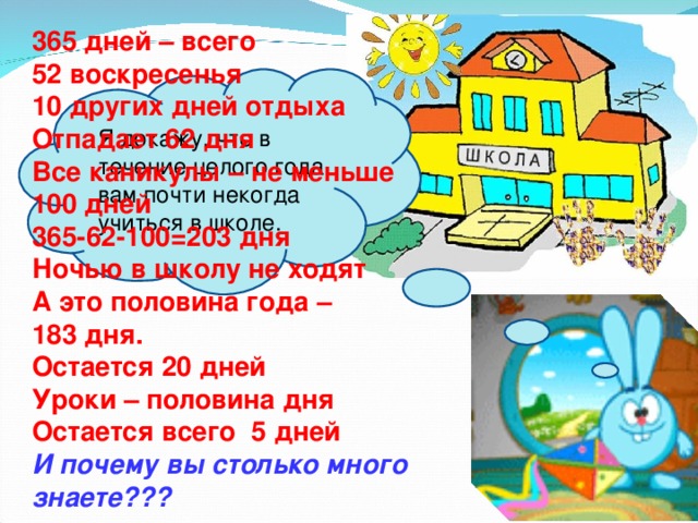 365 дней – всего 52 воскресенья 10 других дней отдыха Отпадает 62 дня Все каникулы – не меньше 100 дней 365-62-100=203 дня Ночью в школу не ходят А это половина года – 183 дня. Остается 20 дней Уроки – половина дня Остается всего 5 дней И почему вы столько много знаете??? Я докажу, что в течение целого года вам почти некогда учиться в школе.