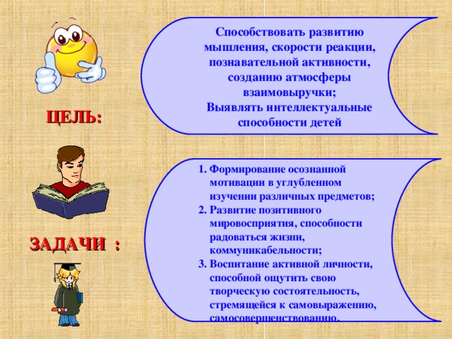 Способствовать развитию мышления, скорости реакции, познавательной активности, созданию атмосферы взаимовыручки; Выявлять интеллектуальные способности детей ЦЕЛЬ: Формирование осознанной мотивации в углубленном изучении различных предметов; Развитие позитивного мировосприятия, способности радоваться жизни, коммуникабельности; Воспитание активной личности, способной ощутить свою творческую состоятельность, стремящейся к самовыражению, самосовершенствованию. ЗАДАЧИ :