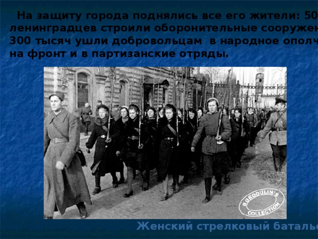На защиту города поднялись все его жители: 500 тысяч ленинградцев строили оборонительные сооружения, 300 тысяч ушли добровольцам в народное ополчение, на фронт и в партизанские отряды. Женский стрелковый батальон.