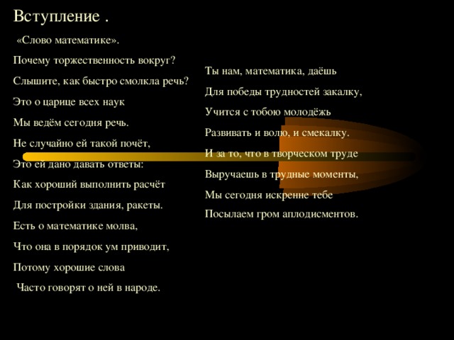 Вступление .  «Слово математике». Почему торжественность вокруг ?  Слышите, как быстро смолкла речь ? Это о царице всех наук Мы ведём сегодня речь. Не случайно ей такой почёт, Это ей дано давать ответы: Как хороший выполнить расчёт Для постройки здания, ракеты. Есть о математике молва, Что она в порядок ум приводит, Потому хорошие слова  Часто говорят о ней в народе. Ты нам, математика, даёшь Для победы трудностей закалку, Учится с тобою молодёжь Развивать и волю, и смекалку. И за то, что в творческом труде Выручаешь в трудные моменты, Мы сегодня искренне тебе Посылаем гром аплодисментов.