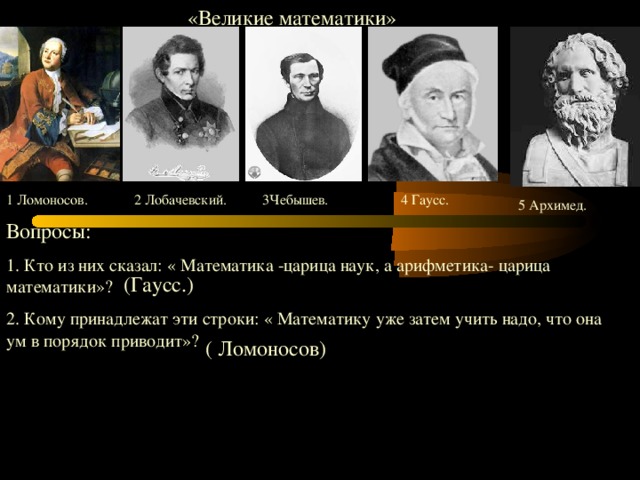 «Великие математики» 1 Ломоносов. 2 Лобачевский. 3Чебышев. 4 Гаусс. 5 Архимед. Вопросы: 1. Кто из них сказал: « Математика -царица наук, а арифметика- царица математики» ?  2. Кому принадлежат эти строки: « Математику уже затем учить надо, что она ум в порядок приводит» ? (Гаусс.) ( Ломоносов)