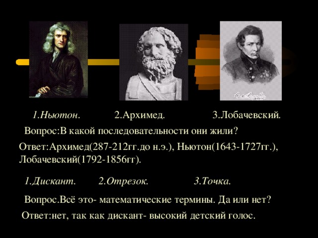 1.Ньютон. 2.Архимед . 3.Лобачевский . Вопрос : В какой последовательности они жили ? Ответ : Архимед(287-212гг.до н.э.), Ньютон(1643-1727гг.), Лобачевский(1792-1856гг). 1.Дискант. 2.Отрезок. 3.Точка. Вопрос.Всё это- математические термины. Да или нет? Ответ : нет, так как дискант- высокий детский голос.