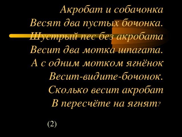 Акробат и собачонка  Весят два пустых бочонка.  Шустрый пес без акробата  Весит два мотка шпагата.  А с одним мотком ягнёнок  Весит-видите-бочонок.  Сколько весит акробат  В пересчёте на ягнят ?  (2)