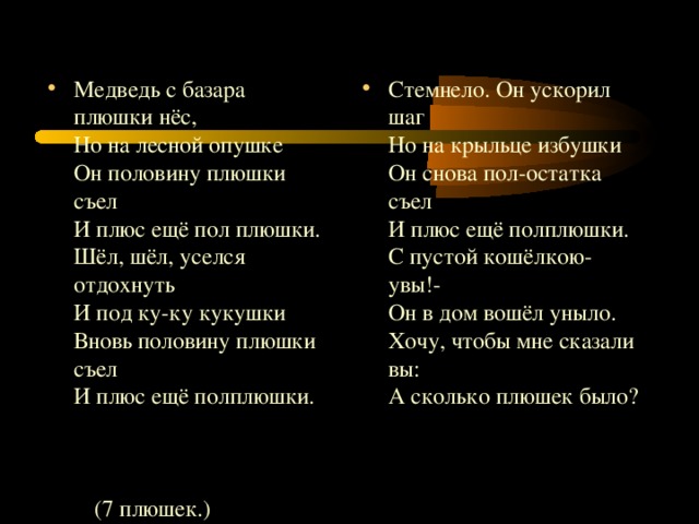 Медведь с базара плюшки нёс,  Но на лесной опушке  Он половину плюшки съел  И плюс ещё пол плюшки.  Шёл, шёл, уселся отдохнуть  И под ку-ку кукушки  Вновь половину плюшки съел  И плюс ещё полплюшки.   Стемнело. Он ускорил шаг  Но на крыльце избушки  Он снова пол-остатка съел  И плюс ещё полплюшки.  С пустой кошёлкою- увы!-  Он в дом вошёл уныло.  Хочу, чтобы мне сказали вы :  А сколько плюшек было ?