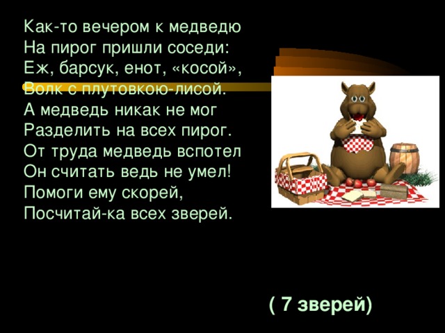 Как-то вечером к медведю На пирог пришли соседи: Еж, барсук, енот, «косой», Волк с плутовкою-лисой. А медведь никак не мог Разделить на всех пирог. От труда медведь вспотел Он считать ведь не умел! Помоги ему скорей, Посчитай-ка всех зверей.  ( 7 зверей)