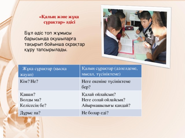 «Қалың және жұқа  сұрақтар» әдісі Бұл әдіс топ жұмысы барысында оқушыларға тақырып бойынша сқрақтар құру тапсырылады.  Жұқа сұрақтар (қысқа жауап) Кім? Не? Қалың сұрақтар (дәлелдеме, мысал, түсініктеме) Қашан? Болды ма? Келісесің бе? Неге екеніне түсініктеме бер? Қалай ойлайсың? Неге солай ойлайсың? Айырмашылығы қандай? Дұрыс па? Не болар еді?