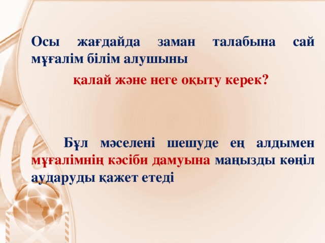 Осы жағдайда заман талабына сай мұғалім білім алушыны қалай және неге оқыту керек?    Бұл мәселені шешуде ең алдымен мұғалімнің кәсіби дамуына маңызды көңіл аударуды қажет етеді