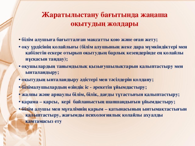 Жаратылыстану бағытында жаңаша оқытудың жолдары • білім алушыға бағытталған мақсатты қою және оған жету; • оқу үрдісінің қолайлығы (білім алушының жеке дара мүмкіндіктері мен қабілетін ескере отырып оқытудың барлық кезеңдерінде ең қолайлы нұсқасын таңдау); • оқушылардың танымдылық қызығушылықтарын қалыптастыру мен ынталандыру; • оқытудың ынталандыру әдістері мен тәсілдерін қолдану; • білімалушылардың өзіндік іс - әрекетін ұйымдастыру; • жалпы және арнаулы білім, білік, дағды тұтастығын қалыптастыру; • қарама – қарсы, кері байланыстың шапшаңдығын ұйымдастыру; • білім алушы мен мұғалімнің қарым – қатынасының ынтымақтастығын қалыптастыру, жағымды психологиялық қолайлы ахуалды қамтамасыз ету