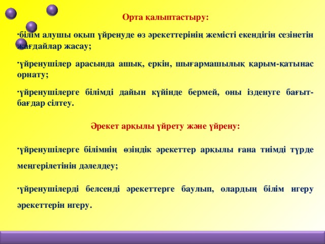 Орта қалыптастыру: білім алушы оқып үйренуде өз әрекеттерінің жемісті екендігін сезінетін жағдайлар жасау; үйренушілер арасында ашық, еркін, шығармашылық қарым-қатынас орнату; үйренушілерге білімді дайын күйінде бермей, оны ізденуге бағыт-бағдар сілтеу. Әрекет арқылы үйрету және үйрену: үйренушілерге білімнің  өзіндік әрекеттер арқылы ғана тиімді түрде меңгерілетінін дәлелдеу; үйренушілерді белсенді әрекеттерге баулып, олардың білім игеру әрекеттерін игеру.