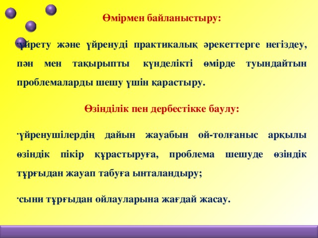 Өмірмен байланыстыру: үйрету және үйренуді практикалық әрекеттерге негіздеу, пән мен тақырыпты  күнделікті өмірде туындайтын проблемаларды шешу үшін қарастыру. Өзінділік пен дербестікке баулу: үйренушілердің дайын жауабын ой-толғаныс арқылы өзіндік пікір құрастыруға, проблема шешуде өзіндік тұрғыдан жауап табуға ынталандыру; сыни тұрғыдан ойлауларына жағдай жасау.