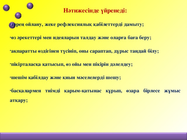 Нәтижесінде үйренеді: терең ойлану, жеке рефлексиялық қабілеттерді дамыту; өз әрекеттері мен идеяларын талдау және оларға баға беру; ақпаратты өздігінен түсініп, оны сараптап, дұрыс таңдай білу; пікірталасқа қатысып, өз ойы мен пікірін дәлелдеу; шешім қабілдау және қиын мәселелерді шешу; басқалармен тиімді қарым-қатынас құрып, өзара бірлесе жұмыс атқару;