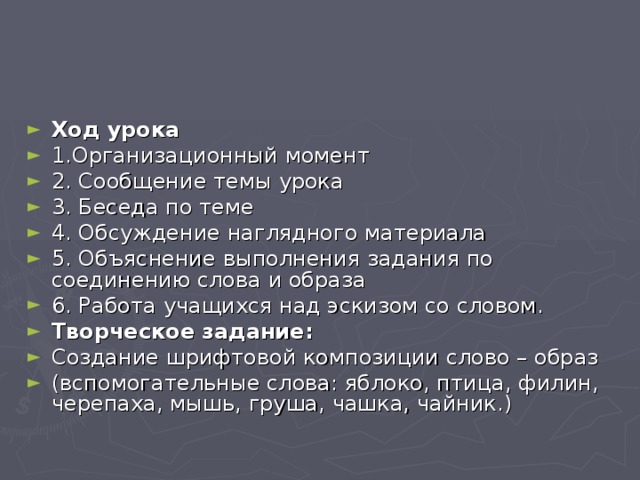 Ход урока 1.Организационный момент 2. Сообщение темы урока 3. Беседа по теме 4. Обсуждение наглядного материала 5. Объяснение выполнения задания по соединению слова и образа 6. Работа учащихся над эскизом со словом. Творческое задание: Создание шрифтовой композиции слово – образ (вспомогательные слова: яблоко, птица, филин, черепаха, мышь, груша, чашка, чайник.)