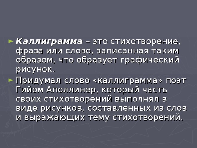 Каллиграмма – это стихотворение, фраза или слово, записанная таким образом, что образует графический рисунок. Придумал c лово «каллиграмма» поэт Гийом Аполлинер, который часть своих стихотворений выполнял в виде рисунков, составленных из слов и выражающих тему стихотворений.