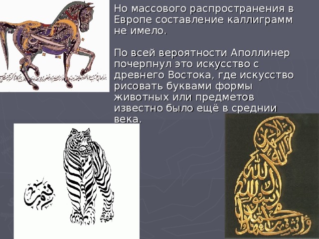 Но массового распространения в Европе составление каллиграмм не имело.   По всей вероятности Аполлинер почерпнул это искусство с древнего Востока, где искусство рисовать буквами формы животных или предметов известно было ещё в среднии века.