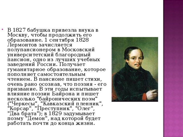 В 1827 бабушка привезла внука в Москву, чтобы продолжить его образование. 1 сентября 1828 Лермонтов зачисляется полупансионером в Московский университетский благородный пансион, одно из лучших учебных заведений России. Получает гуманитарное образование, которое пополняет самостоятельным чтением. В пансионе пишет стихи, очень рано осознав, что поэзия - его призвание. В эти годы испытывает влияние поэзии Байрона и пишет несколько 