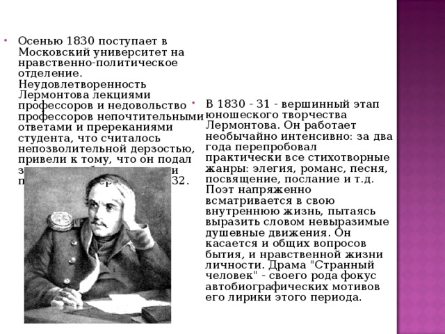 Осенью 1830 поступает в Московский университет на нравственно-политическое отделение. Неудовлетворенность Лермонтова лекциями профессоров и недовольство профессоров непочтительными ответами и пререканиями студента, что считалось непозволительной дерзостью, привели к тому, что он подал заявление об увольнении и покинул университет в 1832. В 1830 - 31 - вершинный этап юношеского творчества Лермонтова. Он работает необычайно интенсивно: за два года перепробовал практически все стихотворные жанры: элегия, романс, песня, посвящение, послание и т.д. Поэт напряженно всматривается в свою внутреннюю жизнь, пытаясь выразить словом невыразимые душевные движения. Он касается и общих вопросов бытия, и нравственной жизни личности. Драма 