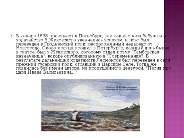 В январе 1838 приезжает в Петербург, так как хлопоты бабушки и ходатайство В.Жуковского увенчались успехом, и поэт был переведен в Гродненский полк, расположенный недалеко от Новгорода. Около месяца прожил в Петербурге, каждый день бывая в театре, был у Жуковского, которому отдал поэму 