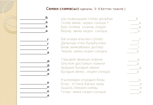 Семаи схемасы (8  эджалы 3- 6 беттен тизиле ) _______________б _______________а _______________в _______________а ________________г ________________г ________________г ________________а ________________д ________________д ________________д ________________а ________________е ________________е ________________е ________________а Шу къаршыдан гилер дильбер _____б Гелир амма, неден сонъра ? _____а Бир селяма къаиль олдум _____в Верир, амма неден сонъра _ ___а Багъчада ачылан гуллер _____г Далында отен бульбуллер _____г Бизи земмэйлеен диллер ______г Чюрир, амма неден сонъра. ______а Горьдюм ярымын юзюни ______д Опьтюм достумын гозюни ______д Арадым булдым изини ______д Булдым амма , неден сонъра ______а Къолумдан учурдым базы ______е Етер , эттинъ банъа назы ______е Ашыкъ Омерин ниязы ______е Гечер амма неден сонъра ______а