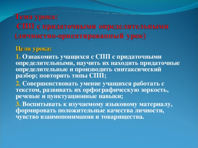 Цели урока: 1.  Ознакомить учащихся с СПП с придаточными определительными, научить их находить придаточные определительные и производить синтаксический разбор; повторить типы СПП; 2. Совершенствовать умение учащихся работать с текстом, развивать их орфографическую зоркость, речевые и пунктуационные навыки; 3. Воспитывать к изучаемому языковому материалу, формировать положительные качества личности, чувство взаимопонимания и товарищества.