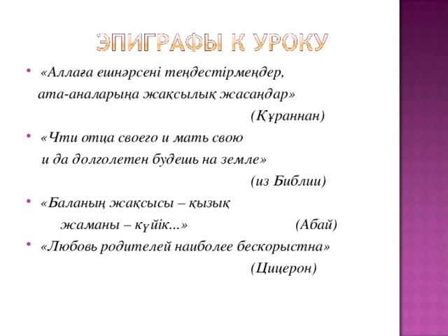 «Аллаға ешнәрсені теңдестірмеңдер,  ата-аналарыңа жақсылық жасаңдар»       (Құраннан) «Чти отца своего и мать свою  и да долголетен будешь на земле»       (из Библии) «Баланың жақсысы – қызық  жаманы – күйік...»    (Абай) «Любовь родителей наиболее бескорыстна»