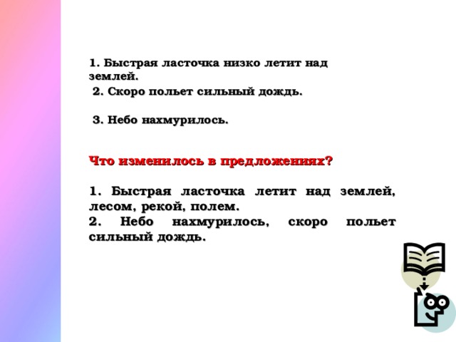 1. Быстрая ласточка низко летит над землей. 2. Скоро польет сильный дождь. 3. Небо нахмурилось. Что изменилось в предложениях?  1. Быстрая ласточка летит над землей, лесом, рекой, полем. 2. Небо нахмурилось, скоро польет сильный дождь.