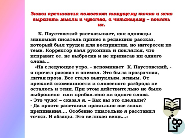 Знаки препинания помогают пишущему точно и ясно выразить мысли и чувства, а читающему – понять их.   К. Паустовский рассказывает, как однажды знакомый писатель принес в редакцию рассказ, который был труден для восприятия, но интересен по теме. Корректор взял рукопись и поклялся, что исправит ее, не выбросив и не приписав ни одного слова…  «На следующее утро, - вспоминает К. Паустовский, - я прочел рассказ и онемел. Это была прозрачная, литая проза. Все стало выпуклым, ясным. От прежней скомканности и словесного разброда не осталось и тени. При этом действительно не было выброшено  или прибавлено ни одного слова. - Это чудо! – сказал я. – Как вы это сделали?  - Да просто расставил правильно все знаки препинания…. Особенно тщательно я расставил точки. И абзацы. Это великая вещь…»