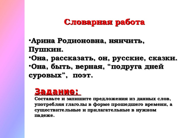 Словарная работа Арина Родионовна, нянчить, Пушкин. Она, рассказать, он, русские, сказки. Она, быть, верная, “подруга дней суровых”, поэт. Задание: Составьте и запишите предложения из данных слов, употребляя глаголы в форме прошедшего времени, а существительные и прилагательные в нужном падеже.