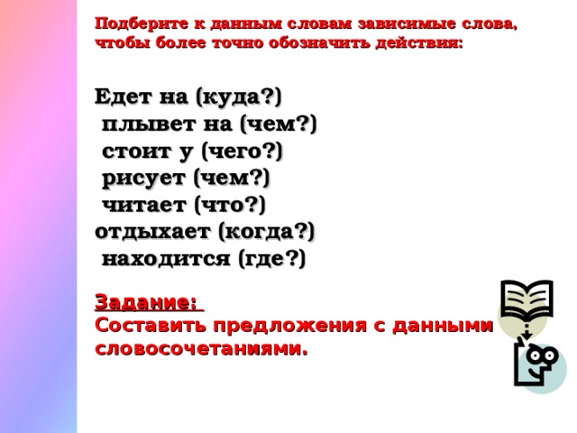 Подберите к данным словам зависимые слова, чтобы более точно обозначить действия: Едет на (куда?)  плывет на (чем?)  стоит у (чего?)  рисует (чем?)  читает (что?) отдыхает (когда?)  находится (где?)  Задание: Составить предложения с данными словосочетаниями.